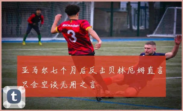 亚马尔七个月后反击贝林厄姆直言只会空谈无用之言