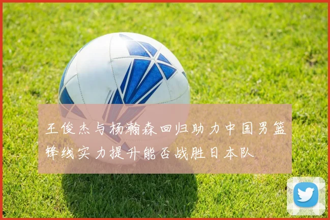 王俊杰与杨瀚森回归助力中国男篮锋线实力提升能否战胜日本队