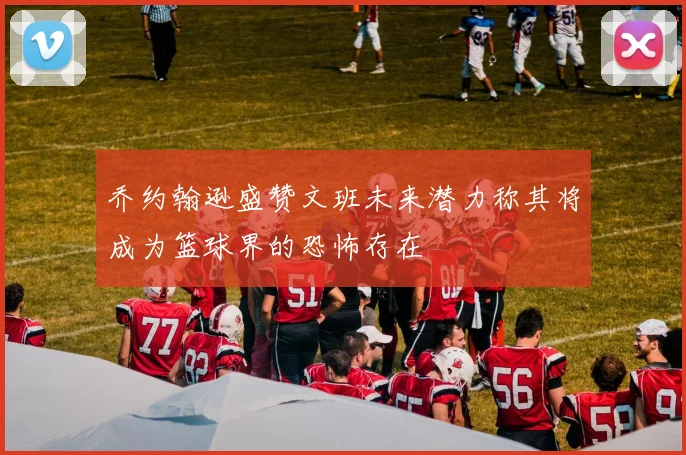 乔约翰逊盛赞文班未来潜力称其将成为篮球界的恐怖存在