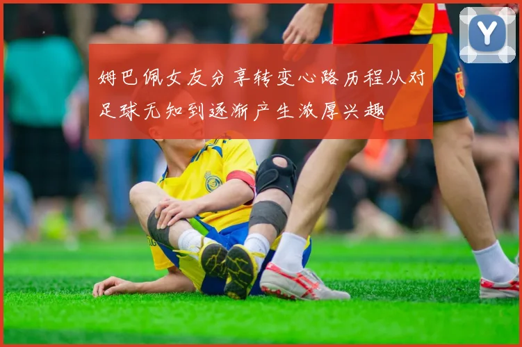姆巴佩女友分享转变心路历程从对足球无知到逐渐产生浓厚兴趣