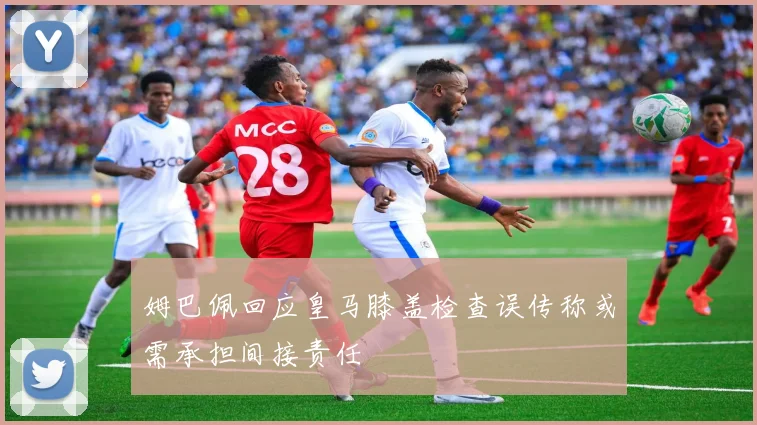 姆巴佩回应皇马膝盖检查误传称或需承担间接责任