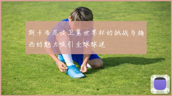 斯卡洛尼谈卫冕世界杯的挑战与梅西的魅力吸引全球球迷