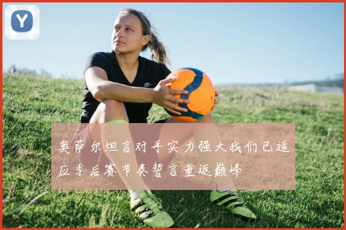奥萨尔坦言对手实力强大我们已适应季后赛节奏誓言重返巅峰