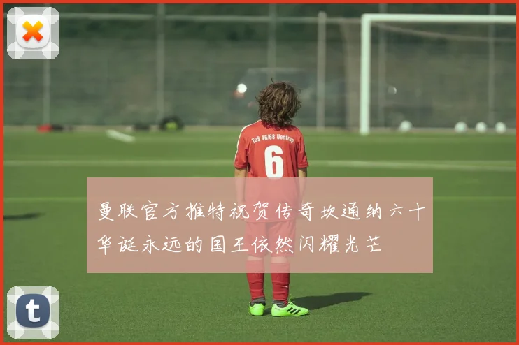 曼联官方推特祝贺传奇坎通纳六十华诞永远的国王依然闪耀光芒