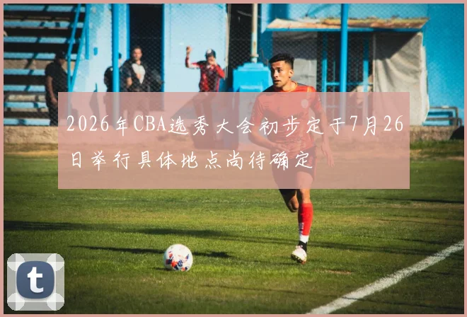 2026年CBA选秀大会初步定于7月26日举行具体地点尚待确定