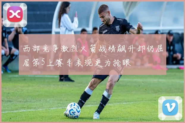 西部竞争激烈火箭战绩飙升却仍屈居第5上赛季表现更为抢眼