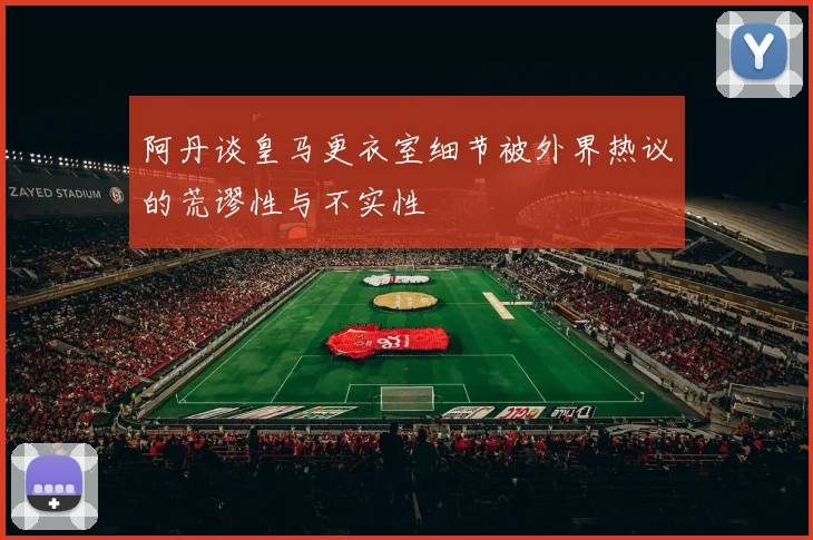 阿丹谈皇马更衣室细节被外界热议的荒谬性与不实性
