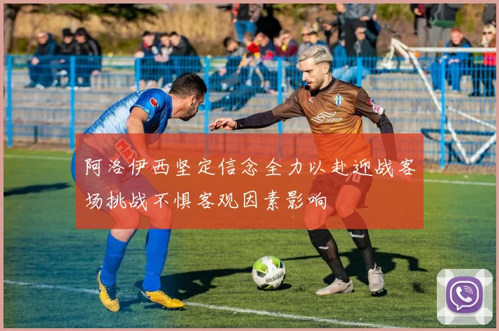 阿洛伊西坚定信念全力以赴迎战客场挑战不惧客观因素影响