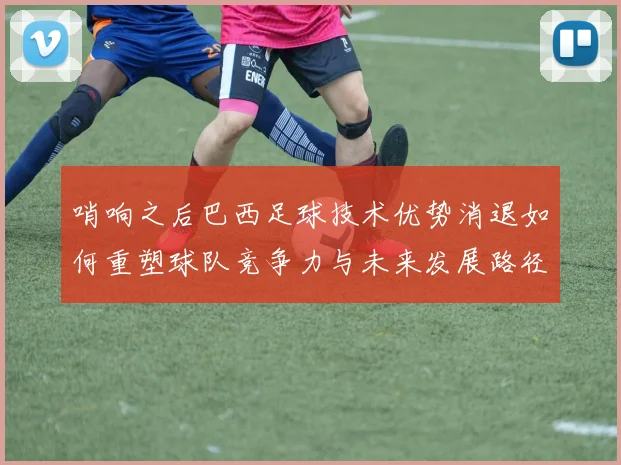 哨响之后巴西足球技术优势消退如何重塑球队竞争力与未来发展路径