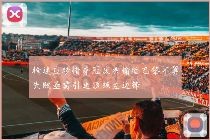 枪迷应珍惜夺冠庆典输给巴黎不算失败亟需引进顶级左边锋