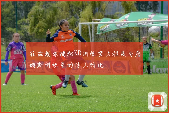 菲兹戴尔揭秘KD训练努力程度与詹姆斯训练量的惊人对比