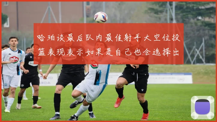 哈珀谈最后队内最佳射手大空位投篮表现表示如果是自己也会选择出手