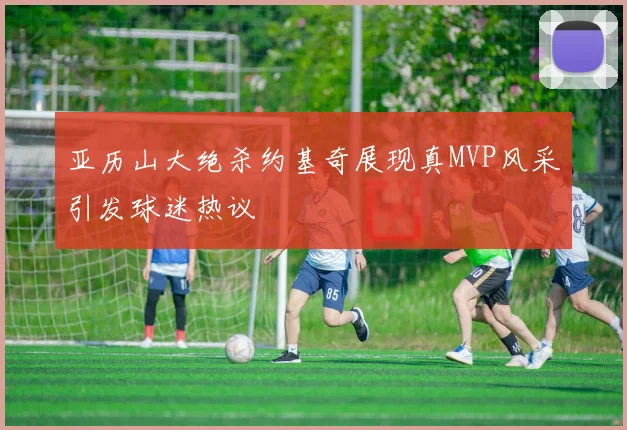 亚历山大绝杀约基奇展现真MVP风采引发球迷热议