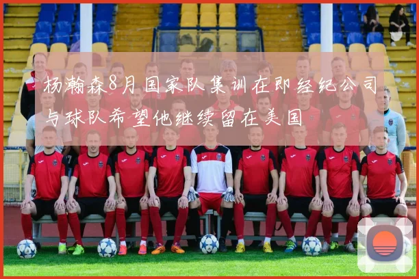 杨瀚森8月国家队集训在即经纪公司与球队希望他继续留在美国