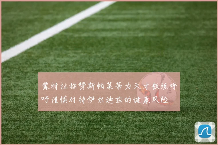 蒙特拉称赞斯帕莱蒂为天才教练呼吁谨慎对待伊尔迪兹的健康风险