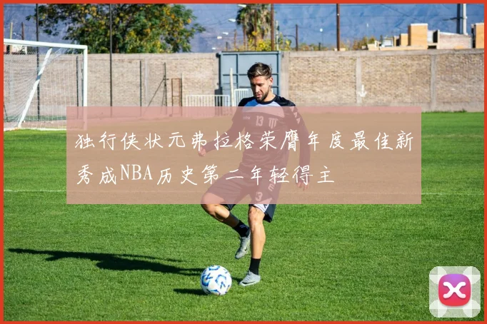 独行侠状元弗拉格荣膺年度最佳新秀成NBA历史第二年轻得主