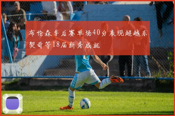 布伦森季后赛单场40分表现超越东契奇等18届新秀成就